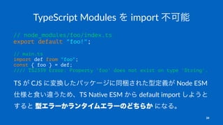 TypeScript Modules を import 不可能
// node_modules/foo/index.ts
export default "foo!";
// main.ts
import def from "foo";
const { foo } = def;
//// TS2339 Error: Property 'foo' does not exist on type 'String'.
TS が CJS に変換したパッケージに同梱された型定義が Node ESM
仕様と食い違うため、TS Na-ve ESM から default import しようと
すると 型エラーかランタイムエラーのどちらか になる。
24
 