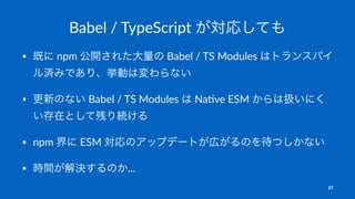Babel / TypeScript が対応しても
• 既に npm 公開された大量の Babel / TS Modules はトランスパイ
ル済みであり、挙動は変わらない
• 更新のない Babel / TS Modules は Na4ve ESM からは扱いにく
い存在として残り続ける
• npm 界に ESM 対応のアップデートが広がるのを待つしかない
• 時間が解決するのか...
27
 