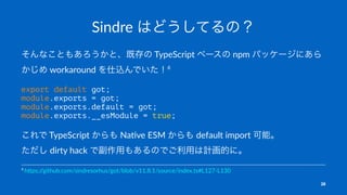 Sindre はどうしてるの？
そんなこともあろうかと、既存の TypeScript ベースの npm パッケージにあら
かじめ workaround を仕込んでいた！6
export default got;
module.exports = got;
module.exports.default = got;
module.exports.__esModule = true;
これで TypeScript からも Na-ve ESM からも default import 可能。
ただし dirty hack で副作用もあるのでご利用は計画的に。
6
h$ps:/
/github.com/sindresorhus/got/blob/v11.8.1/source/index.ts#L127-L130
28
 