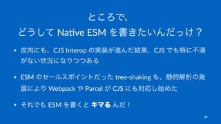 ところで、
どうして Na$ve ESM を書きたいんだっけ？
• 皮肉にも、CJS Interop の実装が進んだ結果、CJS でも特に不満
がない状況になりつつある
• ESM のセールスポイントだった tree-shaking も、静的解析の発
展により Webpack や Parcel が CJS にも対応し始めた
• それでも ESM を書くと キマる んだ！
29
 