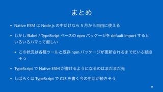 まとめ
• Na$ve ESM は Node.js の中だけなら 5 月から自由に使える
• しかし Babel / TypeScript ベースの npm パッケージを default import すると
いろいろハマって厳しい
• この状況は各種ツールと既存 npm パッケージが更新されるまでだいぶ続き
そう
• TypeScript で Na$ve ESM が書けるようになるのはまだまだ先
• しばらくは TypeScript で CJS を書く今の生活が続きそう
30
 