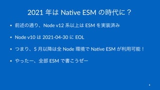 2021 年は Na've ESM の時代に？
• 前述の通り、Node v12 系以上は ESM を実装済み
• Node v10 は 2021-04-30 に EOL
• つまり、5 月以降は全 Node 環境で Na5ve ESM が利用可能！
• やったー、全部 ESM で書こうぜー
6
 