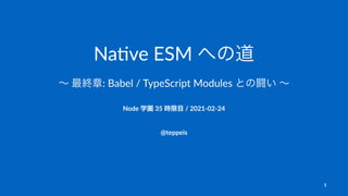 Na#ve ESM への道
∼ 最終章: Babel / TypeScript Modules との闘い ∼
Node 学園 35 時限目 / 2021-02-24
@teppeis
1
 