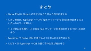まとめ
• Na$ve ESM は Node.js の中だけなら 5 月から自由に使える
• しかし Babel / TypeScript ベースの npm パッケージを default import すると
いろいろハマって厳しい
• この状...