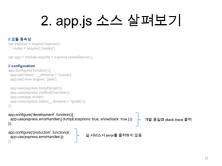 2. app.js 소스 살펴보기
// 모듈 종속성
var express = require('express')
  , routes = require('./routes');

var app = module.exports = express.createServer();

// configuration
app.configure( function() {
  app.set('views', __dirname + '/views');
  app.set('view engine', 'jade');

  app.use(express.bodyParser());
  app.use(express.methodOverride());
  app.use(app.router);
  app.use(express.static(__dirname + '/public'));
});

app.configure('development', function(){
  app.use(express.errorHandler({ dumpExceptions: true, showStack: true }));   개발 중일때 stack trace 출력
});

app.configure('production', function(){
  app.use(express.errorHandler());              실 서비스시 error를 출력하지 않음
});



                                                                                                      11
 