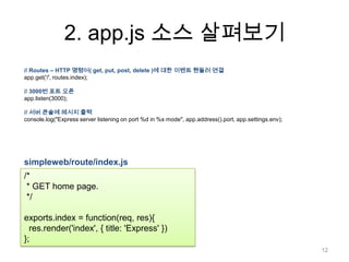 2. app.js 소스 살펴보기
// Routes – HTTP 명령어( get, put, post, delete )에 대한 이벤트 핸들러 연결
app.get('/', routes.index);

// 3000번 포트 오픈
app.listen(3000);

// 서버 콘솔에 메시지 출력
console.log("Express server listening on port %d in %s mode", app.address().port, app.settings.env);




simpleweb/route/index.js
/*
 * GET home page.
 */

exports.index = function(req, res){
  res.render('index', { title: 'Express' })
};
                                                                                                       12
 