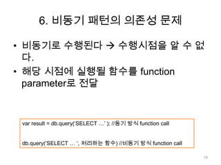 6. 비동기 패턴의 의존성 문제

• 비동기로 수행된다  수행시점을 알 수 없
  다.
• 해당 시점에 실행될 함수를 function
  parameter로 전달


 var result = db.query(‘SELECT …’ ); //동기 방식 function call


 db.query(‘SELECT … ‘, 처리하는 함수) //비동기 방식 function call

                                                             19
 