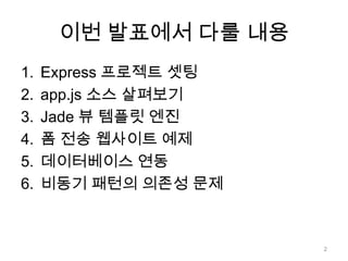 이번 발표에서 다룰 내용
1.   Express 프로젝트 셋팅
2.   app.js 소스 살펴보기
3.   Jade 뷰 템플릿 엔진
4.   폼 전송 웹사이트 예제
5.   데이터베이스 연동
6.   비동기 패턴의 의존성 문제



                       2
 