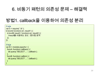 6. 비동기 패턴의 의존성 문제 – 해결책

방법1. callback을 이용하여 의존성 분리
// a.js
var b = require( './b' );
b.funcA( function( err, result1 ) {
  b.funcB( result1, function( err, result2 ) {
    //result를 사용하는 코드 : 렌더링 로직
  });
});

// b.js
var B = module.exports = {
  funcA: function( callback ) {
    db.query( 'SELECT ... ', callback );
  },
  funcB: function( callbck ) {
    db.query( 'SELECT ... ', callback );
  }
}


                                                 20
 