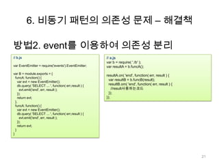 6. 비동기 패턴의 의존성 문제 – 해결책

방법2. event를 이용하여 의존성 분리
// b.js                                                 // a.js
                                                        var b = require( './b' );
var EventEmitter = require('events').EventEmitter;      var resultA = b.funcA();
var B = module.exports = {
                                                        resultA.on( 'end', function( err, result ) {
  funcA: function() {
                                                          var resultB = b.funcB(result);
    var evt = new EventEmitter();
    db.query( 'SELECT ... ', function( err,result ) {     resultB.om( 'end', function( err, result ) {
      evt.emit('end', err, result );                        //result사용하는코드
    });                                                   });
    return evt;                                         });
  },
  funcA: function() {
    var evt = new EventEmitter();
    db.query( 'SELECT ... ', function( err,result ) {
      evt.emit('end', err, result );
    });
    return evt;
  }
}




                                                                                                         21
 