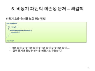 6. 비동기 패턴의 의존성 문제 – 해결책

비동기 호출 순서를 보장하는 방법
func repeater(i)
{
  if( i < length )
  {
      requestAsyncWork ( function() {
         repeater(i+1)
      })
   }
}

repeater(0)




    • 0번 요청 끝  1번 요청  1번 요청 끝  2번 요청 …
    • 결국 동기와 동일한 방식을 비동기로 구현한 것.




                                            22
 