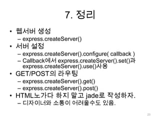 7. 정리
• 웹서버 생성
 – express.createServer()
• 서버 설정
 – express.createServer().configure( callback )
 – Callback에서 express.createServer().set()과
   express.createServer().use()사용
• GET/POST의 라우팅
 – express.createServer().get()
 – express.createServer().post()
• HTML노가다 하지 말고 jade로 작성하자.
 – 디자이너와 소통이 어려울수도 있음.
                                                  23
 