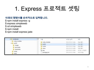 1. Express 프로젝트 셋팅
아래의 명령어를 순차적으로 입력합니다.
$ npm install express -g
$ express simpleweb
$ cd simpleweb
$ npm install
$ npm install express jade




                             3
 