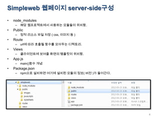 Simpleweb 웹페이지 server-side구성
•   node_modules
     –   해당 웹프로젝트에서 사용하는 모듈들이 위치함.
•   Public
     –   정적 리소스 파일 저장 ( css, 이미지 등 )
•   Route
     –   url에 따라 호출될 함수를 모아두는 디렉토리.
•   Views
     –   클라이언트에 보여줄 화면의 템플릿이 위치함.
•   App.js
     –   main()함수 개념
•   Package.json
     –   npm으로 설치하면 여기에 설치된 모듈의 정보( 버전 )가 들어간다.




                                                  4
 