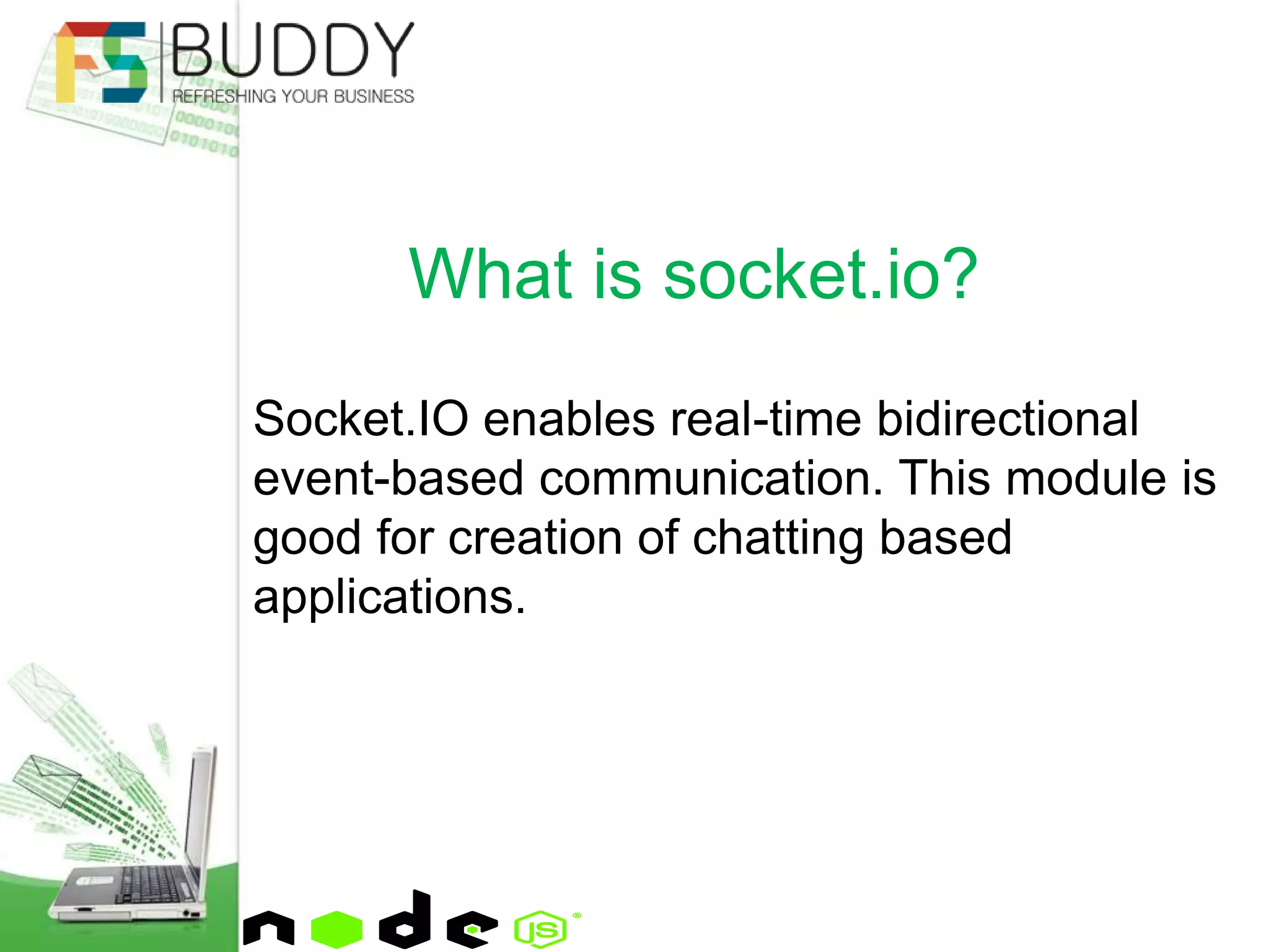 Socket.IO enables real-time bidirectional
event-based communication. This module is
good for creation of chatting based
applications.
What is socket.io?
 