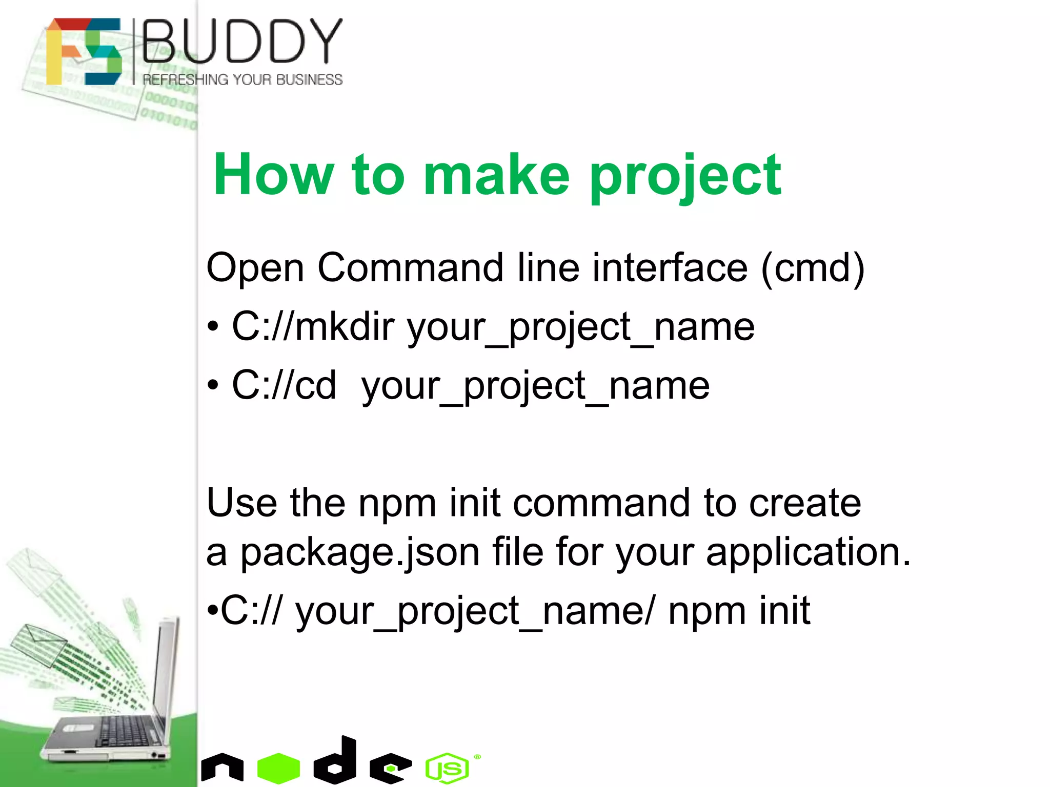 Open Command line interface (cmd)
• C://mkdir your_project_name
• C://cd your_project_name
Use the npm init command to create
a package.json file for your application.
•C:// your_project_name/ npm init
How to make project
 
