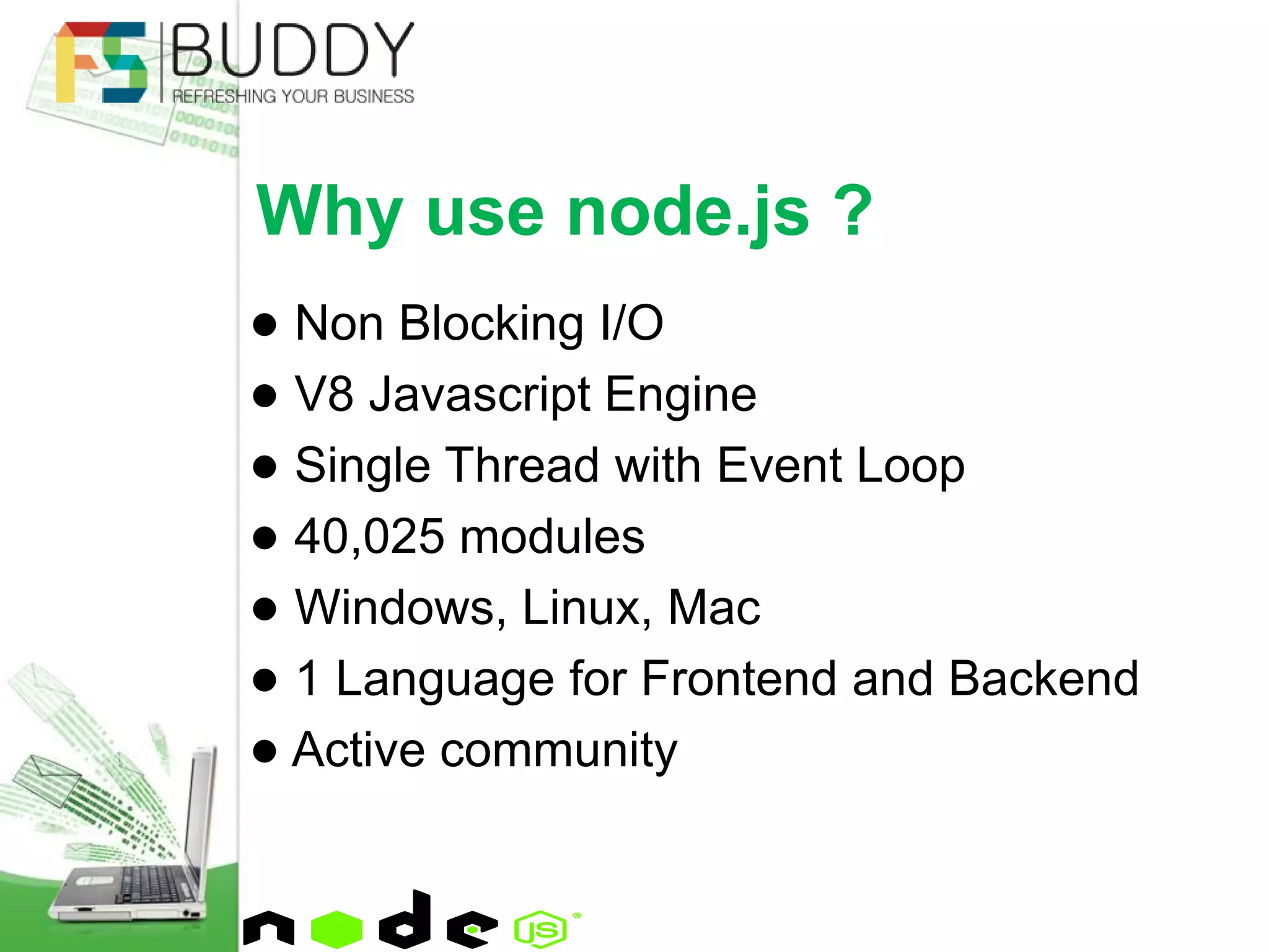 ● Non Blocking I/O
● V8 Javascript Engine
● Single Thread with Event Loop
● 40,025 modules
● Windows, Linux, Mac
● 1 Language for Frontend and Backend
● Active community
Why use node.js ?
 