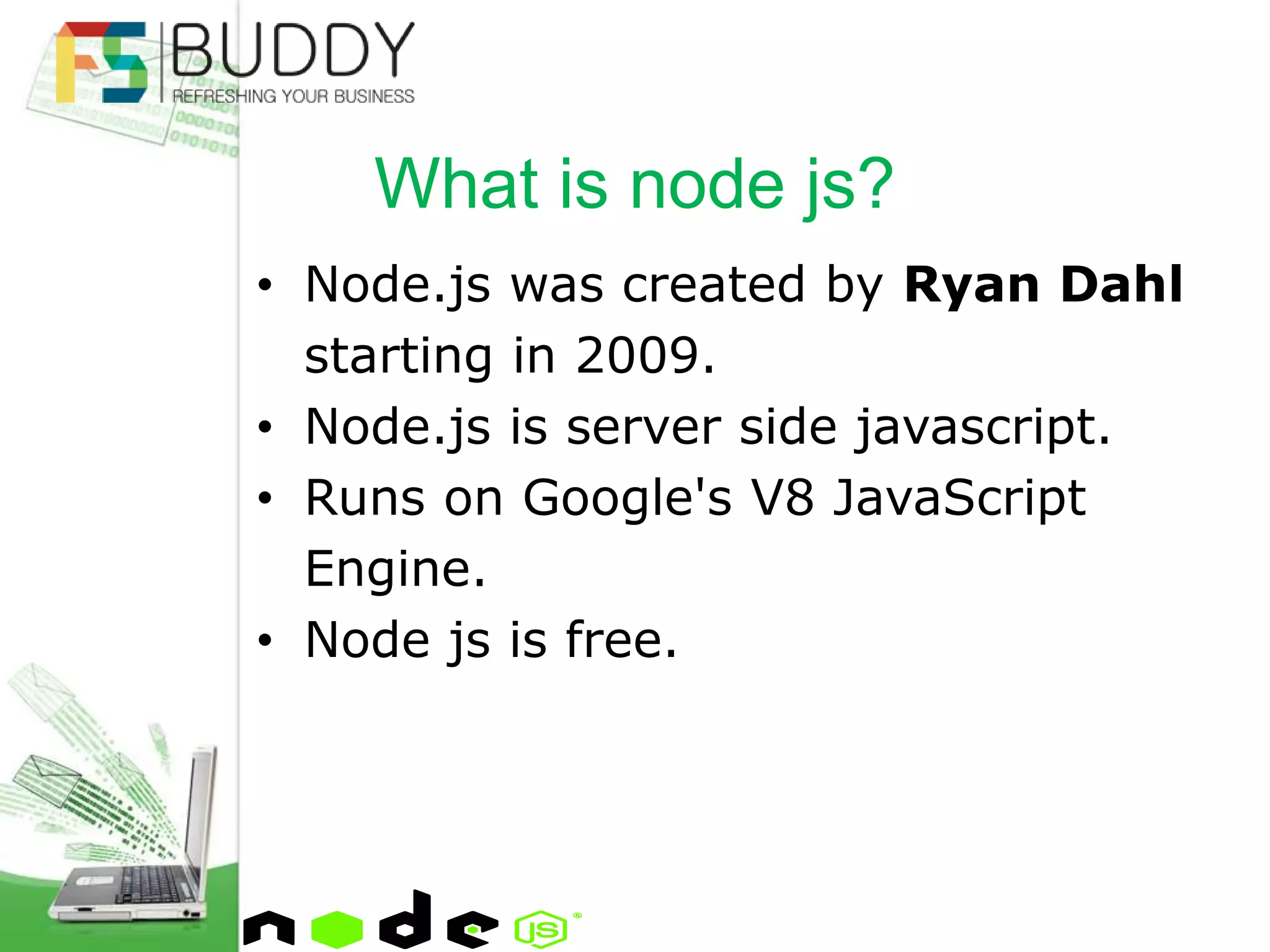 • Node.js was created by Ryan Dahl
starting in 2009.
• Node.js is server side javascript.
• Runs on Google's V8 JavaScript
Engine.
• Node js is free.
What is node js?
 