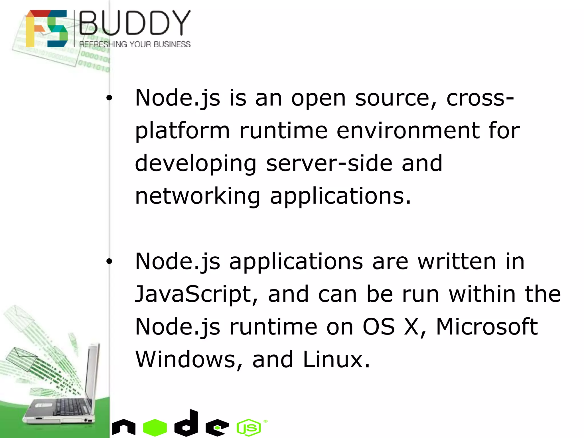 • Node.js is an open source, cross-
platform runtime environment for
developing server-side and
networking applications.
• Node.js applications are written in
JavaScript, and can be run within the
Node.js runtime on OS X, Microsoft
Windows, and Linux.
 