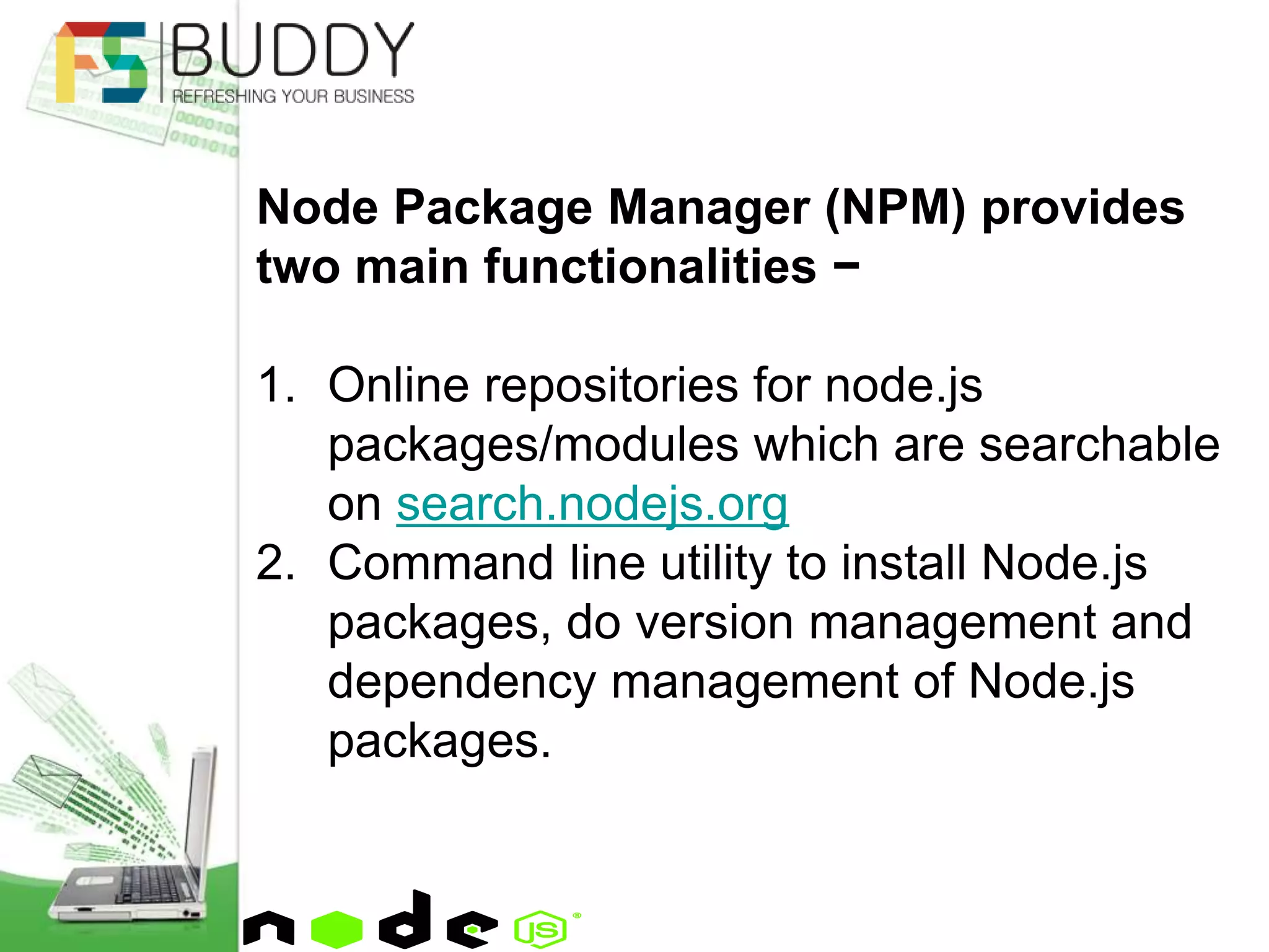 Node Package Manager (NPM) provides
two main functionalities −
1. Online repositories for node.js
packages/modules which are searchable
on search.nodejs.org
2. Command line utility to install Node.js
packages, do version management and
dependency management of Node.js
packages.
 