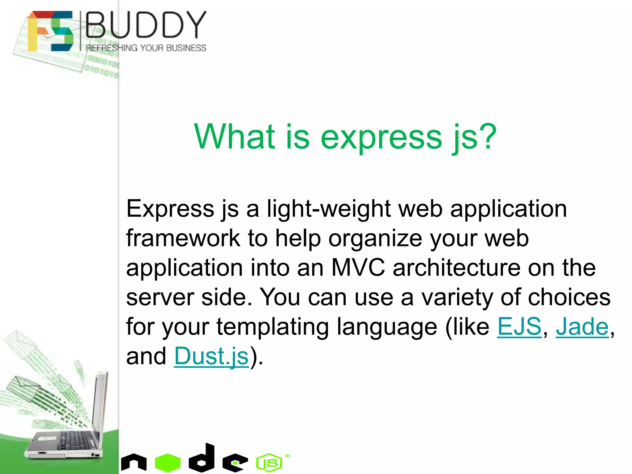 Express js a light-weight web application
framework to help organize your web
application into an MVC architecture on the
server side. You can use a variety of choices
for your templating language (like EJS, Jade,
and Dust.js).
What is express js?
 