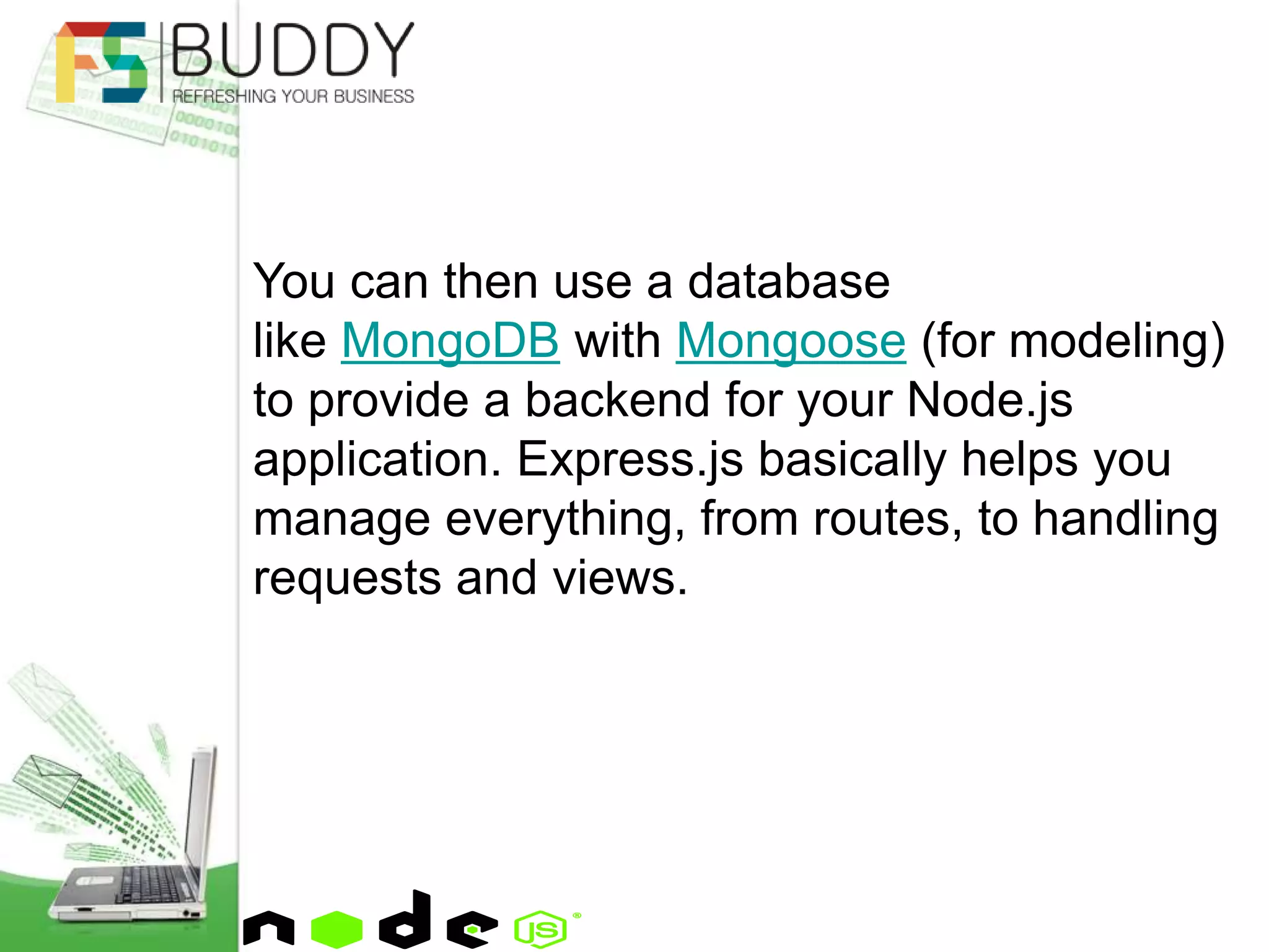 You can then use a database
like MongoDB with Mongoose (for modeling)
to provide a backend for your Node.js
application. Express.js basically helps you
manage everything, from routes, to handling
requests and views.
 