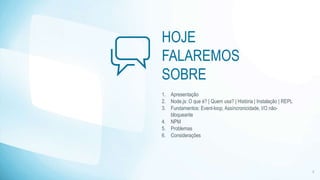 HOJE 
FALAREMOS 
SOBRE 
1. Apresentação 
2. Node.js: O que é? | Quem usa? | História | Instalação | REPL 
3. Fundamentos: Event-loop, Assíncronicidade, I/O não-bloqueante 
4. NPM 
5. Problemas 
6. Considerações 
2 
 