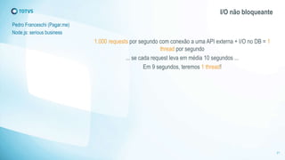 I/O não bloqueante 
Pedro Franceschi (Pagar.me) 
Node.js: serious business 
1.000 requests por segundo com conexão a uma API externa + I/O no DB = 1 
thread por segundo 
... se cada request leva em média 10 segundos ... 
Em 9 segundos, teremos 1 thread! 
21 
 