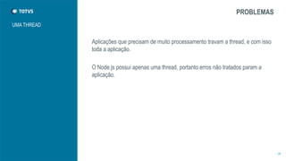 UMA THREAD 
PROBLEMAS 
Aplicações que precisam de muito processamento travam a thread, e com isso 
toda a aplicação. 
O Node.js possui apenas uma thread, portanto erros não tratados param a 
aplicação. 
28 
 