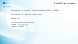 Considerações 
E agora? Próximos passos 
31 
Ao se escolher uma tecnologia é necessário analisar o problema e a solução. 
Node.js é muito bom, porém não é bala de prata!! 
Baixe, e rode! 
Entre em contato com a comunidade: 
NodeBR - http://nodebr.org/ 
Canal IRC - #nodebr 
 