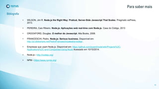 Bibliografia 
Para saber mais 
32 
• WILSON, Jim R. Node.js the Right Way: Pratical, Server-Side Javascript That Scales. Pragmatic exPress, 
2013. 
• PEREIRA, Caio Ribeiro. Node.js: Aplicações web real-time com Node.js. Casa do Código, 2013 
• CROCKFORD, Douglas. O melhor do Javascript. Alta Books, 2008. 
• FRANCESCHI, Pedro. Node.js: Serious business. Disponível em: 
http://pt.slideshare.net/PedroFranceschi/palestra-nodejs . 
• Empresas que usam Node.js. Disponível em: https://github.com/joyent/node/wiki/Projects%2C-Applications% 
2C-and-Companies-Using-Node Acessado em 10/10/2014. 
• Node.js - http://nodejs.org/ 
• NPM - https://www.npmjs.org/ 
 