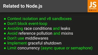 Related to Node.js
● Context isolation and v8 sandboxes
● Don’t block event-loop
● Avoiding race conditions and leaks
● Avoid reference pollution and mixins
● Don’t use middlewares
● Implement graceful shutdown
● Limit concurrency (async queue or semaphore)
 