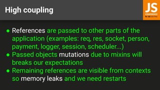 High coupling
● References are passed to other parts of the
application (examples: req, res, socket, person,
payment, logger, session, scheduler...)
● Passed objects mutations due to mixins will
breaks our expectations
● Remaining references are visible from contexts
so memory leaks and we need restarts
 