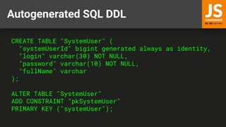 Autogenerated SQL DDL
CREATE TABLE "SystemUser" (
"systemUserId" bigint generated always as identity,
"login" varchar(30) NOT NULL,
"password" varchar(10) NOT NULL,
"fullName" varchar
);
ALTER TABLE "SystemUser"
ADD CONSTRAINT "pkSystemUser"
PRIMARY KEY ("systemUser");
 