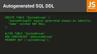 Autogenerated SQL DDL
CREATE TABLE "SystemGroup" (
"systemGroupId" bigint generated always as identity,
"name" varchar NOT NULL
);
ALTER TABLE "SystemGroup"
ADD CONSTRAINT "pkSystemGroup"
PRIMARY KEY ("systemGroup");
 