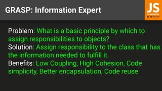 GRASP: Information Expert
Problem: What is a basic principle by which to
assign responsibilities to objects?
Solution: Assign responsibility to the class that has
the information needed to fulﬁll it.
Beneﬁts: Low Coupling, High Cohesion, Code
simplicity, Better encapsulation, Code reuse.
 
