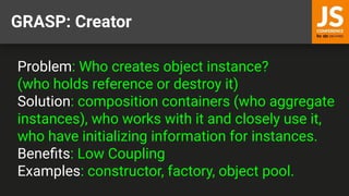 GRASP: Creator
Problem: Who creates object instance?
(who holds reference or destroy it)
Solution: composition containers (who aggregate
instances), who works with it and closely use it,
who have initializing information for instances.
Beneﬁts: Low Coupling
Examples: constructor, factory, object pool.
 