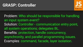 GRASP: Controller
Problem: Who should be responsible for handling
an input system event?
Solution: Controller - communication entry point,
all system operations; delegates BL.
Beneﬁts: protection, handle concurrency,
asynchronity, and parallel programming issues.
Examples: command, facade, layer isolation.
 