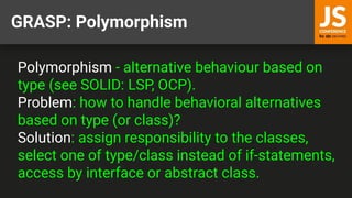 GRASP: Polymorphism
Polymorphism - alternative behaviour based on
type (see SOLID: LSP, OCP).
Problem: how to handle behavioral alternatives
based on type (or class)?
Solution: assign responsibility to the classes,
select one of type/class instead of if-statements,
access by interface or abstract class.
 