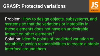 GRASP: Protected variations
Problem: How to design objects, subsystems, and
systems so that the variations or instability in
these elements does not have an undesirable
impact on other elements?
Solution: Identify points of predicted variation or
instability; assign responsibilities to create a stable
interface around them.
 