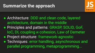 Summarize the approach
● Architecture: DDD and clean code, layered
architecture, domain in the middle
● Principles and patterns: GRASP, SOLID, GoF,
IoC, DI, coupling и cohesion, Law of Demeter
● Project structure: framework-agnostic
● Techniques: error handling, asynchronous and
parallel programming, metaprogramming...
 