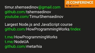 timur.shemsedinov@gmail.com
github.com/tshemsedinov
youtube.com/TimurShemsedinov
Largest Node.js and JavaScript course
github.com/HowProgrammingWorks/Index
t.me/HowProgrammingWorks
t.me/NodeUA
github.com/metarhia
 