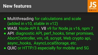 New features
● Multithreading for calculations and scale
(added in v10, stable in v12)
● WASI, Node-API 8, V8 v9 for Node.js v16, npm 7
● API: diagnostic API, perf_hooks, timer promises,
AbortController, vm, v8, scrypt, Web crypto api,
async_hooks, AsyncLocalStorage, etc.
● QUIC or HTTP/3 especially for mobile and 5G
 