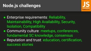 Node.js challenges
● Enterprise requirements: Reliability,
Maintainability, High Availability, Security,
Isolation, Compatibility
● Community culture: meetups, conferences,
fundamental SC knowledge, consensus
● Reputation and trust: education, certiﬁcation,
success stories
 