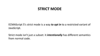 STRICT MODE
ECMAScript 5's strict mode is a way to opt in to a restricted variant of
JavaScript.
Strict mode isn't just a subset: it intentionally has different semantics
from normal code.
 