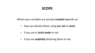 SCOPE
Where your variables are actually created depends on
• how you declare them, using var, let or const
• if you are in strict mode or not
• if you are explicitly declaring them or not
 