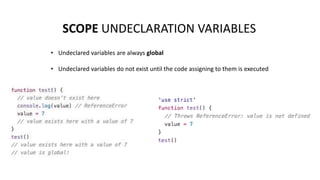 SCOPE UNDECLARATION VARIABLES
• Undeclared variables are always global
• Undeclared variables do not exist until the code assigning to them is executed
 