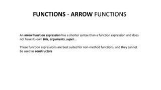 FUNCTIONS - ARROW FUNCTIONS
An arrow function expression has a shorter syntax than a function expression and does
not have its own this, arguments, super...
These function expressions are best suited for non-method functions, and they cannot
be used as constructors
 
