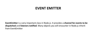 EVENT EMITTER
EventEmitter is a very important class in Node.js. It provides a channel for events to be
dispatched and listeners notified. Many objects you will encounter in Node.js inherit
from EventEmitter
 