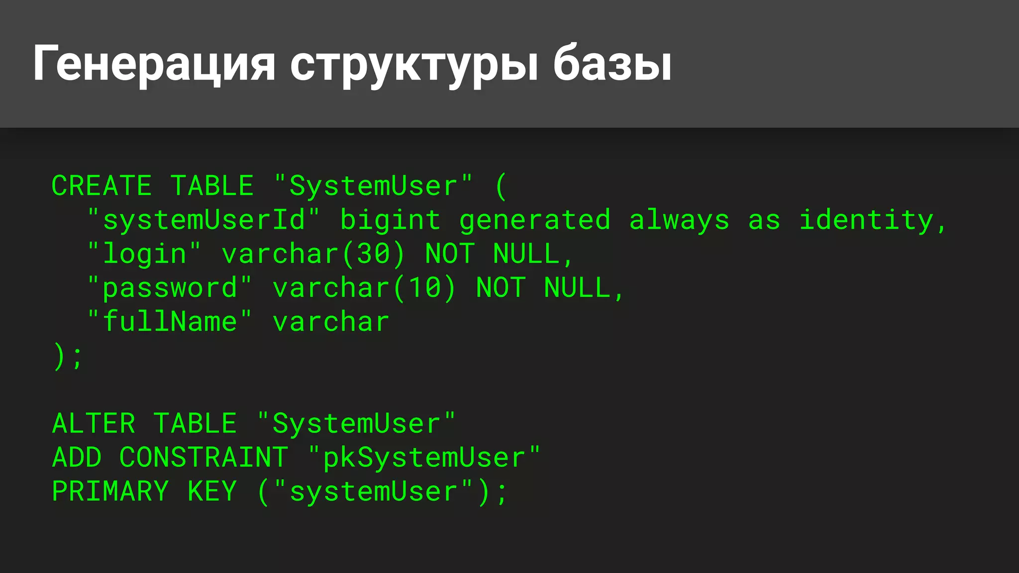 Генерация структуры базы
CREATE TABLE "SystemUser" (
"systemUserId" bigint generated always as identity,
"login" varchar(30) NOT NULL,
"password" varchar(10) NOT NULL,
"fullName" varchar
);
ALTER TABLE "SystemUser"
ADD CONSTRAINT "pkSystemUser"
PRIMARY KEY ("systemUser");
 